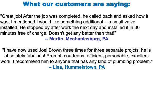 What our customers are saying: "Great job! After the job was completed, he called back and asked how it was, I mentioned I would like something additional -- a small valve installed. He stopped by after work the next day and installed it in 30 minutes free of charge. Doesn't get any better than that!" -- Martin, Mechanicsburg, PA "I have now used Joel Brown three times for three separate projcts. he is absolutely fabulous! Prompt, courteous, efficient, personable, excellent work! I recommend him to anyone that has any kind of plumbing problem." -- Lisa, Hummelstown, PA